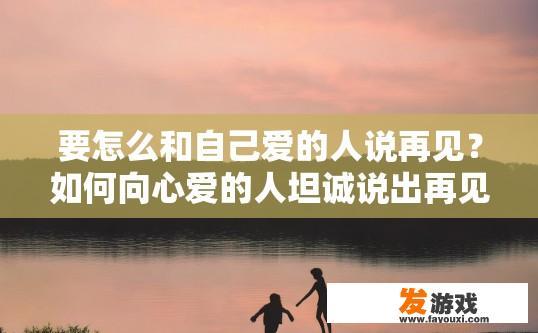 要怎么和自己爱的人说再见？如何向心爱的人坦诚说出再见？