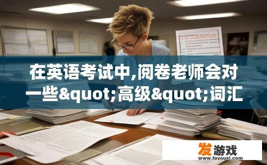 在英语考试中,阅卷老师会对一些"高级"词汇尤为偏爱.有哪些？英语考试中哪些词汇被阅卷老师青睐为高级词汇？