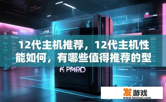 12代主机推荐，12代主机性能如何，有哪些值得推荐的型号？