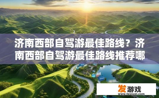 济南西部自驾游最佳路线？济南西部自驾游最佳路线推荐哪些？