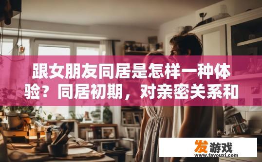 跟女朋友同居是怎样一种体验？同居初期，对亲密关系和日常生活有哪些感受？
