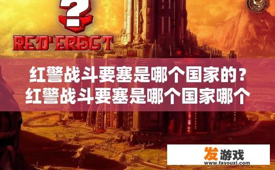 红警战斗要塞是哪个国家的？红警战斗要塞是哪个国家哪个版本出现的疑问可以怎么概括？