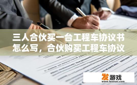 三人合伙买一台工程车协议书怎么写，合伙购买工程车协议书怎么写的问题，需要明确合伙协议的具体内容和条款吗？