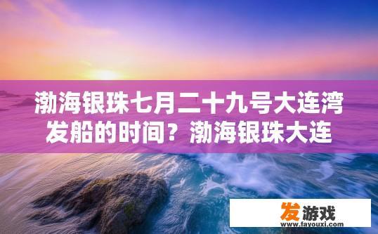 渤海银珠七月二十九号大连湾发船的时间？渤海银珠大连湾发船时间疑问标题，七月的渤海银珠发船时间是什么时候？