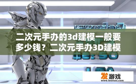 二次元手办的3d建模一般要多少钱？二次元手办3D建模价格是多少？