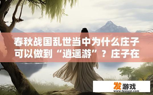 春秋战国乱世当中为什么庄子可以做到“逍遥游”？庄子在春秋战国乱世中为何能逍遥游？原因解析
