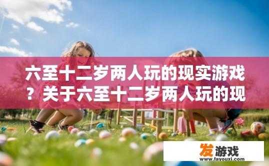 六至十二岁两人玩的现实游戏？关于六至十二岁两人玩的现实游戏，您有哪些具体需求或疑问？