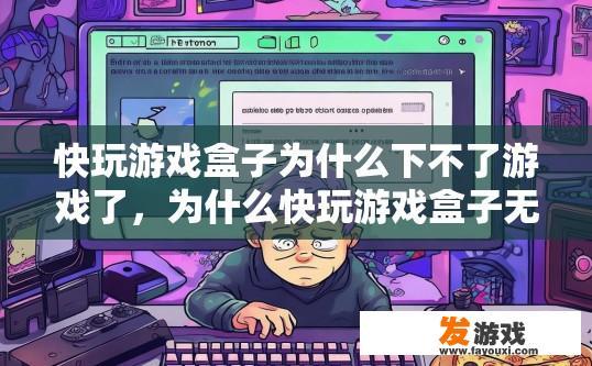 快玩游戏盒子为什么下不了游戏了，为什么快玩游戏盒子无法下载游戏？