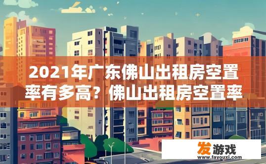2021年广东佛山出租房空置率有多高？佛山出租房空置率2021年情况如何？