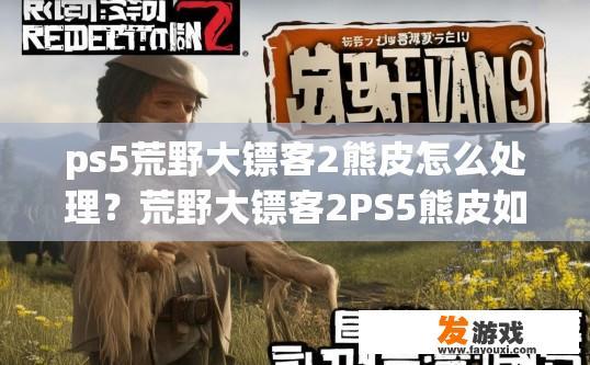 ps5荒野大镖客2熊皮怎么处理？荒野大镖客2PS5熊皮如何处理疑问的标题可以是，PS5版荒野大镖客2熊皮处理方式是什么？