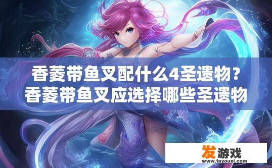 香菱带鱼叉配什么4圣遗物？香菱带鱼叉应选择哪些圣遗物搭配以提升角色属性？