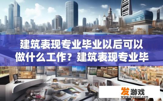 建筑表现专业毕业以后可以做什么工作？建筑表现专业毕业生可以从事哪些工作？