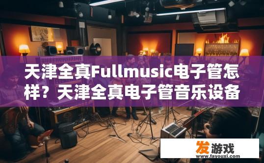 天津全真Fullmusic电子管怎样？天津全真电子管音乐设备评价