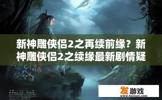 新神雕侠侣2之再续前缘？新神雕侠侣2之续缘最新剧情疑问标题？