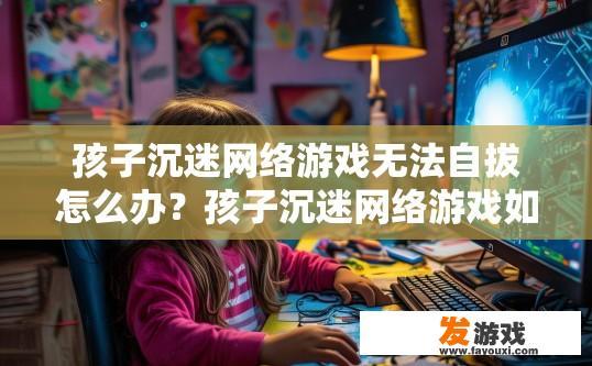 孩子沉迷网络游戏无法自拔怎么办？孩子沉迷网络游戏如何有效引导？