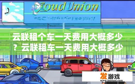 云联租个车一天费用大概多少？云联租车一天费用大概多少受多种因素影响，能否获取具体费用请咨询云联租客服。