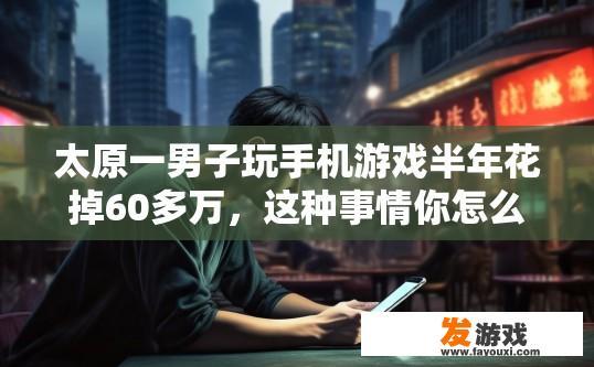 太原一男子玩手机游戏半年花掉60多万，这种事情你怎么看，太原男子沉迷手机游戏导致消费过度，这种情况是否合理引发关注