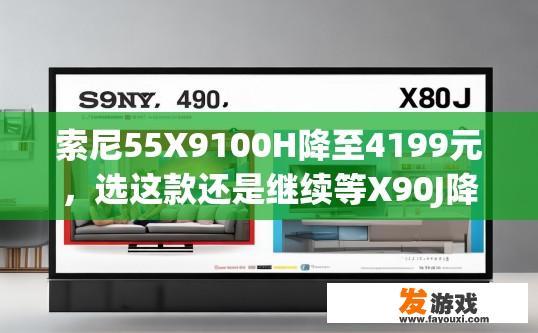 索尼55X9100H降至4199元，选这款还是继续等X90J降价，索尼55X9100H降价后，我应该选择购买还是等待更优惠的型号？