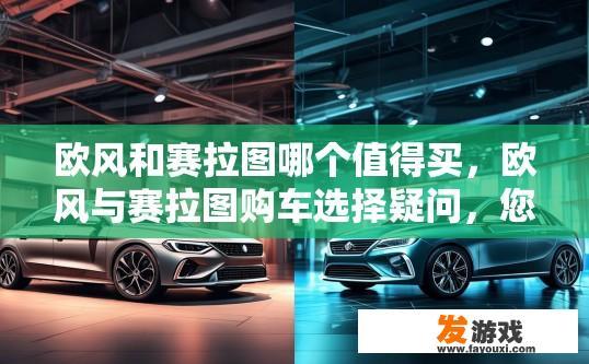 欧风和赛拉图哪个值得买，欧风与赛拉图购车选择疑问，您更倾向于购买哪款车型？