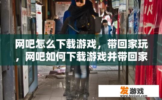 网吧怎么下载游戏，带回家玩，网吧如何下载游戏并带回家玩？