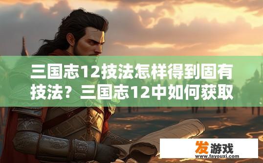 三国志12技法怎样得到固有技法？三国志12中如何获取固有技法疑问的标题可以是，三国志12中如何获得固有技法？