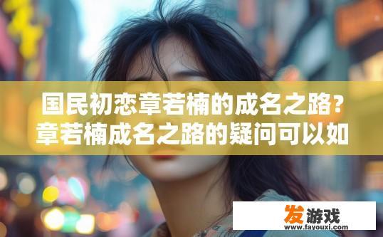 国民初恋章若楠的成名之路？章若楠成名之路的疑问可以如何概括？