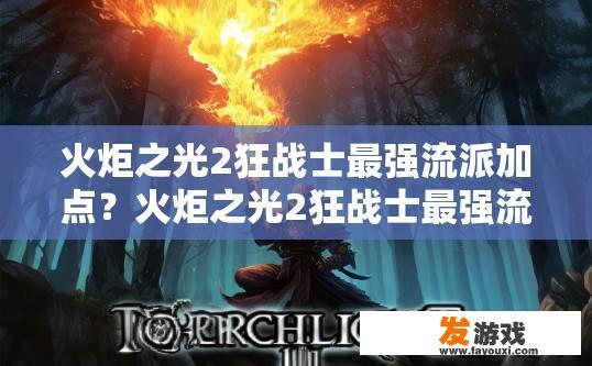火炬之光2狂战士最强流派加点？火炬之光2狂战士最强流派加点推荐什么？