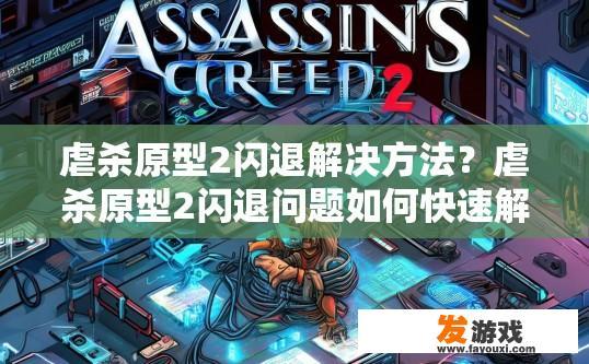 虐杀原型2闪退解决方法？虐杀原型2闪退问题如何快速解决？