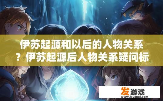 伊苏起源和以后的人物关系？伊苏起源后人物关系疑问标题，伊苏起源后人物关系如何？