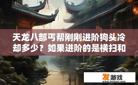 天龙八部丐帮刚刚进阶狗头冷却多少？如果进阶的是横扫和狗头修炼只点狗头横扫伤害随着狗头修炼变高吗？天龙八部丐帮进阶狗头冷却时间查询