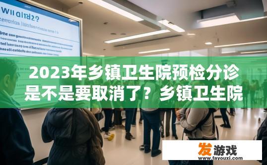 2023年乡镇卫生院预检分诊是不是要取消了？乡镇卫生院预检分诊是否会取消疑问的标题可以是，乡镇卫生院预检分诊2023年是否会取消？