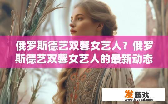俄罗斯德艺双馨女艺人？俄罗斯德艺双馨女艺人的最新动态或信息是什么？