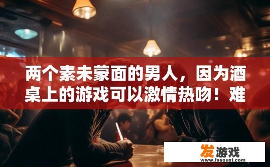 两个素未蒙面的男人，因为酒桌上的游戏可以激情热吻！难道这个时代的感情这么廉价吗？两个陌生男人在酒桌上的激情热吻是否代表感情廉价？