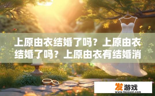 上原由衣结婚了吗？上原由衣结婚了吗？上原由衣有结婚消息吗？