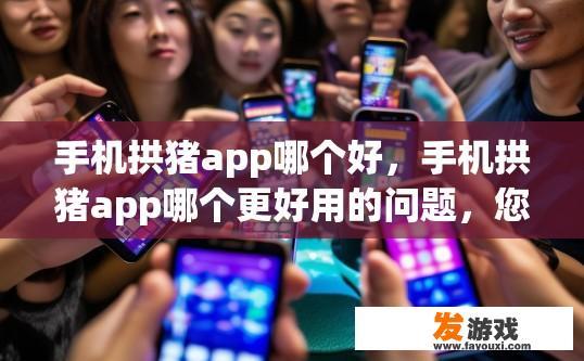 手机拱猪app哪个好，手机拱猪app哪个更好用的问题，您想了解哪个app更受欢迎吗？