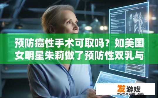 预防癌性手术可取吗？如美国女明星朱莉做了预防性双乳与卵巢手术？预防癌性手术是否可取取决于具体情况和需求，特别是针对女明星朱莉的案例是否具有普遍性和可靠性。