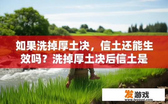 如果洗掉厚土决，信土还能生效吗？洗掉厚土决后信土是否还能生效受多种因素影响，您能否提供更多背景信息或具体案例，以便我更好地理解问题？