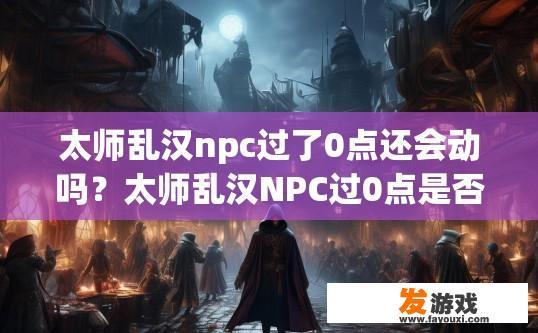 太师乱汉npc过了0点还会动吗？太师乱汉NPC过0点是否还会动，需要具体游戏内容而定