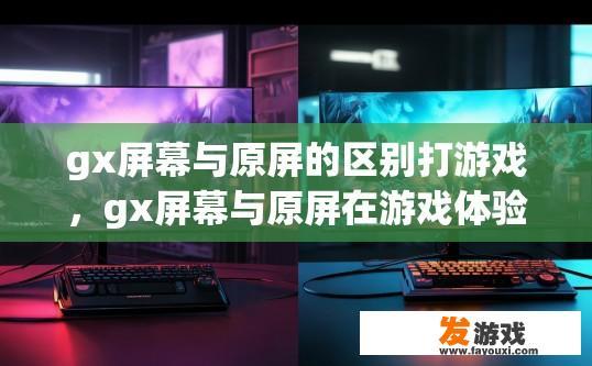 gx屏幕与原屏的区别打游戏，gx屏幕与原屏在游戏体验上的主要区别是什么？