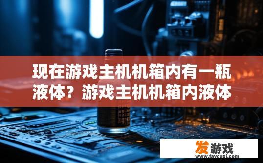 现在游戏主机机箱内有一瓶液体？游戏主机机箱内液体存在疑问，具体是什么液体需要更多信息才能确定吗？