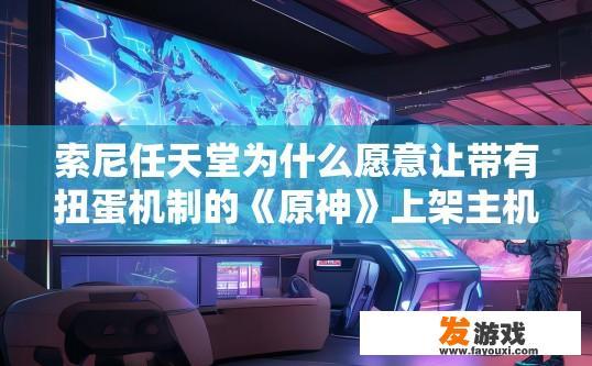 索尼任天堂为什么愿意让带有扭蛋机制的《原神》上架主机平台，原神为何在主机平台推出时引入扭蛋机制？