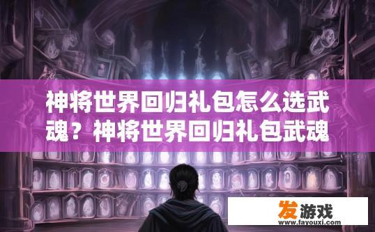 神将世界回归礼包怎么选武魂？神将世界回归礼包武魂选择疑问标题，如何挑选最适合自己的武魂？