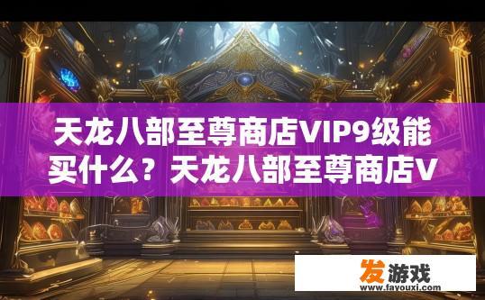 天龙八部至尊商店VIP9级能买什么？天龙八部至尊商店VIP9级能购买什么商品疑问的标题可以是至尊商店VIP9级至尊特权有哪些？