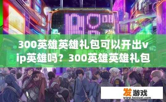300英雄英雄礼包可以开出vip英雄吗？300英雄英雄礼包是否可以开出VIP英雄，疑问标题可以是300英雄英雄礼包VIP英雄概率揭秘