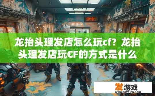 龙抬头理发店怎么玩cf？龙抬头理发店玩CF的方式是什么？