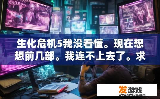 生化危机5我没看懂。现在想想前几部。我连不上去了。求大神解释？生化危机5游戏不懂如何连接前作？疑问求解答