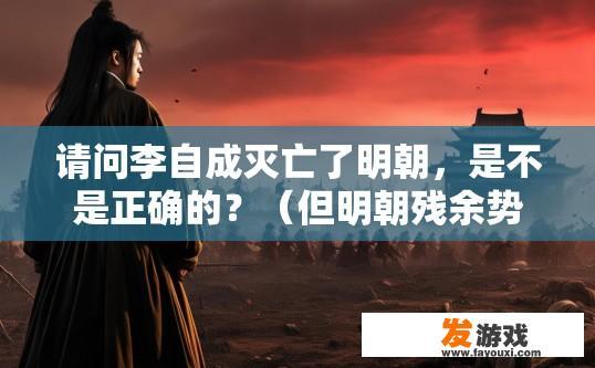 请问李自成灭亡了明朝，是不是正确的？（但明朝残余势力还在南方抵抗了清军和各路义军达二十年之久）？李自成明朝灭亡了吗？南方抵抗清军和义军持续了多久？