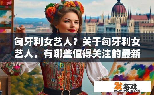 匈牙利女艺人？关于匈牙利女艺人，有哪些值得关注的最新动态或信息？