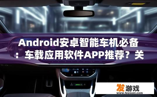 Android安卓智能车机必备：车载应用软件APP推荐？关于Android安卓智能车机必备的车载应用软件APP推荐，有哪些值得尝试？