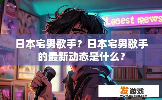 日本宅男歌手？日本宅男歌手的最新动态是什么？